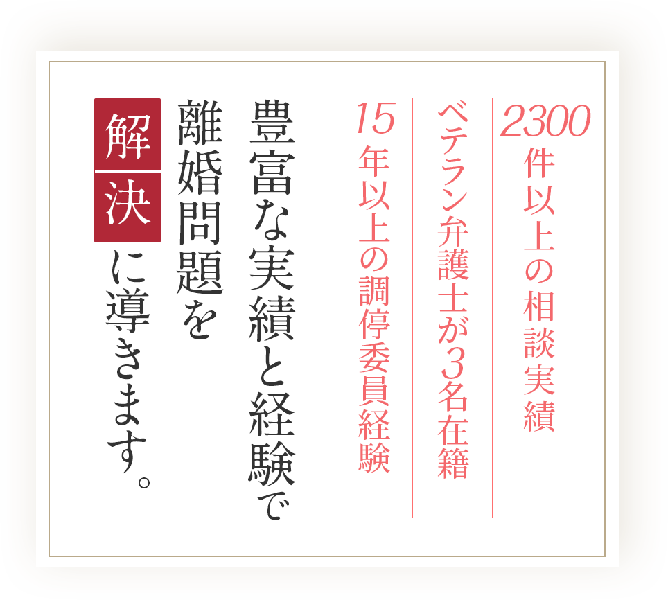 2300件以上の相談実績/ベテラン弁護士が    名在籍/15年以上の調停委員経験/豊富な実績と経験で離婚問題を解決に導きます。